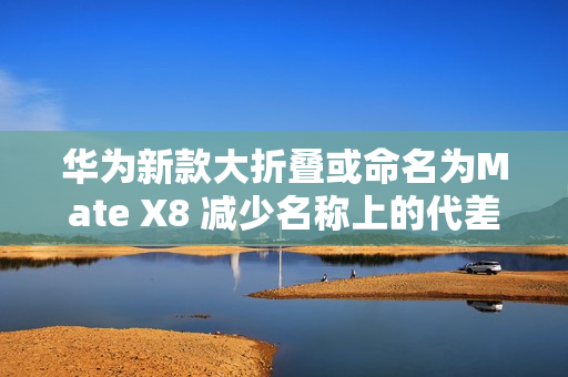 华为新款大折叠或命名为Mate X8 减少名称上的代差？