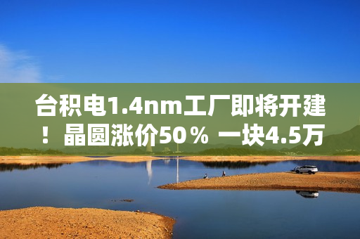 台积电1.4nm工厂即将开建！晶圆涨价50％ 一块4.5万美元