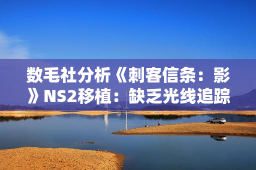 数毛社分析《刺客信条：影》NS2移植：缺乏光线追踪 细节有所取舍！