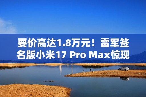 要价高达1.8万元！雷军签名版小米17 Pro Max惊现闲鱼