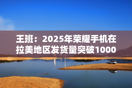 王班：2025年荣耀手机在拉美地区发货量突破1000万台