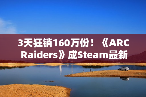 3天狂销160万份！《ARC Raiders》成Steam最新爆款