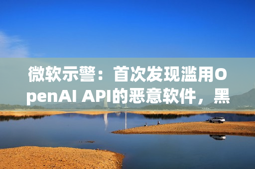 微软示警：首次发现滥用OpenAI API的恶意软件，黑客利用AI下达指令