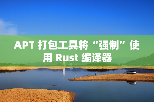 APT 打包工具将“强制”使用 Rust 编译器