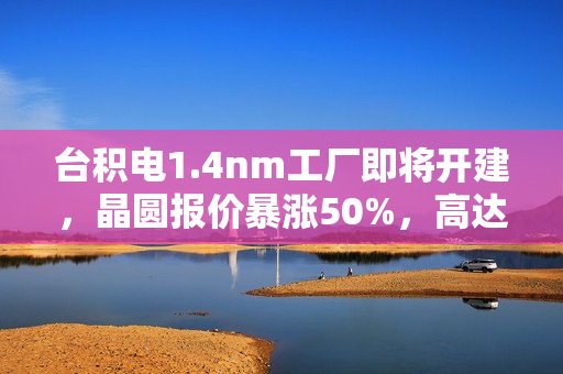 台积电1.4nm工厂即将开建，晶圆报价暴涨50%，高达4.5万美元一片