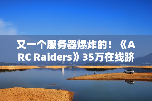 又一个服务器爆炸的！《ARC Raiders》35万在线跻身顶流
