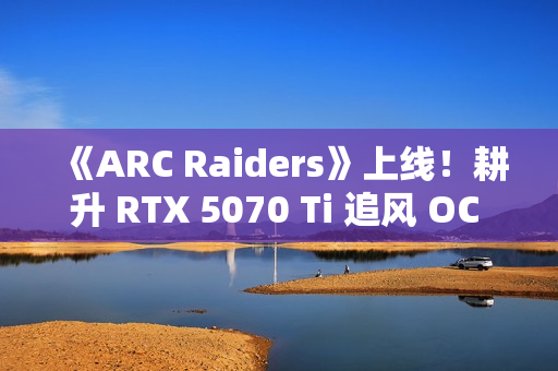 《ARC Raiders》上线！耕升 RTX 5070 Ti 追风 OC 2.0体验搜打撤新秀