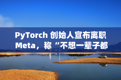 PyTorch 创始人宣布离职 Meta，称“不想一辈子都做 PyTorch”