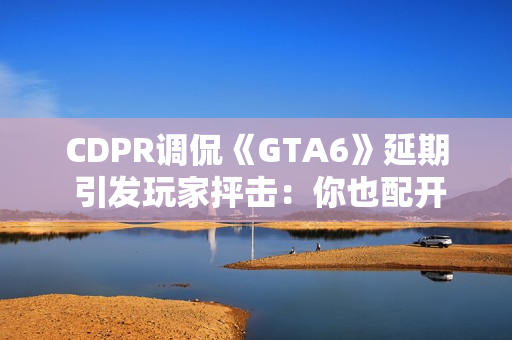 CDPR调侃《GTA6》延期 引发玩家抨击：你也配开玩笑？