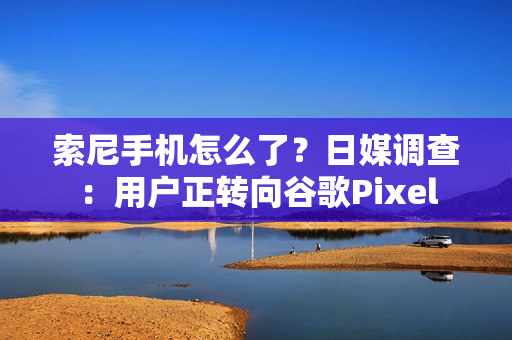 索尼手机怎么了？日媒调查：用户正转向谷歌Pixel
