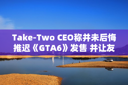 Take-Two CEO称并未后悔推迟《GTA6》发售 并让友商学会接受