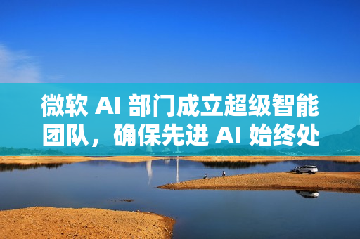 微软 AI 部门成立超级智能团队，确保先进 AI 始终处于人类控制之下