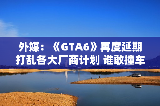 外媒：《GTA6》再度延期打乱各大厂商计划 谁敢撞车？