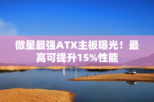 微星最强ATX主板曝光！最高可提升15%性能