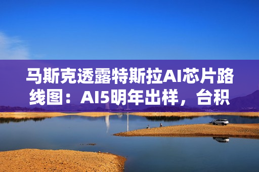 马斯克透露特斯拉AI芯片路线图：AI5明年出样，台积电与三星共同代工