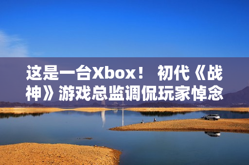 这是一台Xbox！ 初代《战神》游戏总监调侃玩家悼念亡父引争议