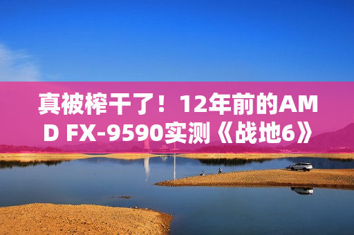 真被榨干了！12年前的AMD FX-9590实测《战地6》：竟然出奇流畅