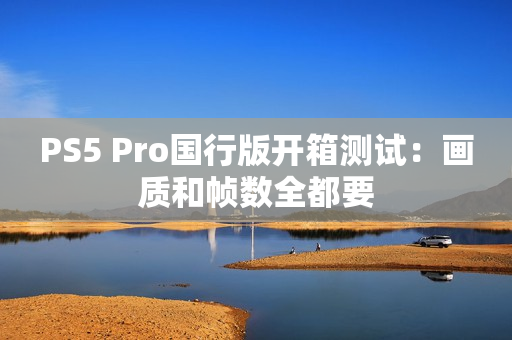 PS5 Pro国行版开箱测试：画质和帧数全都要