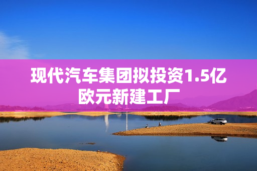现代汽车集团拟投资1.5亿欧元新建工厂