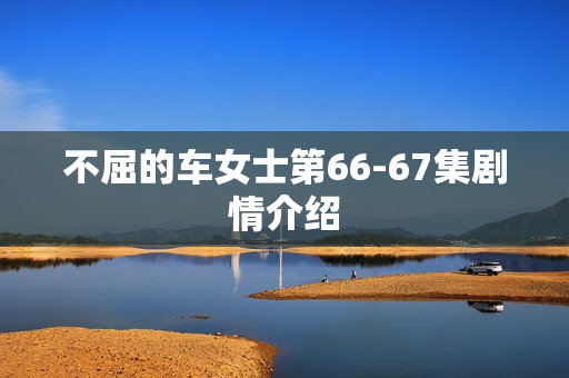 不屈的车女士第66-67集剧情介绍