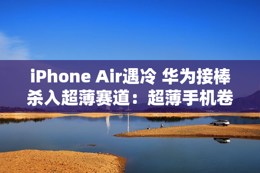 iPhone Air遇冷 华为接棒杀入超薄赛道：超薄手机卷起来了