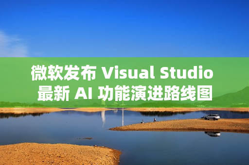 微软发布 Visual Studio 最新 AI 功能演进路线图