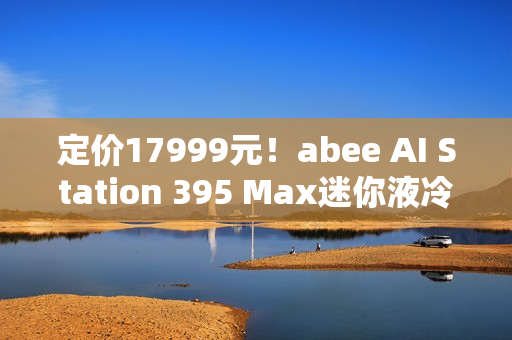 定价17999元！abee AI Station 395 Max迷你液冷AI工作站今天开售！