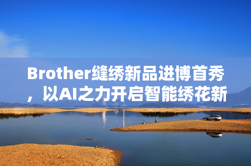 Brother缝绣新品进博首秀，以AI之力开启智能绣花新时代