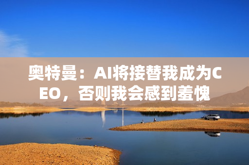 奥特曼：AI将接替我成为CEO，否则我会感到羞愧