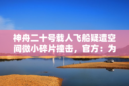 神舟二十号载人飞船疑遭空间微小碎片撞击，官方：为确保安全，返回任务将推迟