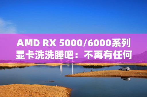 AMD RX 5000/6000系列显卡洗洗睡吧：不再有任何新功能、新优化
