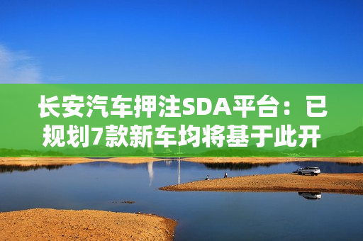 长安汽车押注SDA平台：已规划7款新车均将基于此开发