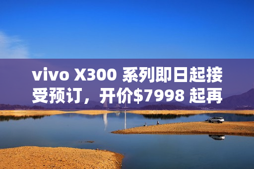 vivo X300 系列即日起接受预订，开价$7998 起再送主题乐园门票及耳机!