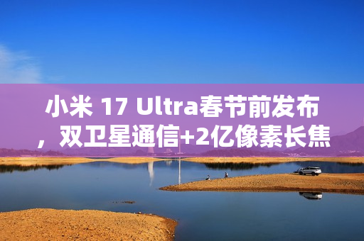 小米 17 Ultra春节前发布，双卫星通信+2亿像素长焦​