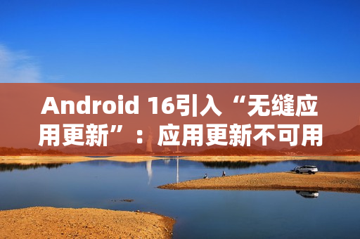 Android 16引入“无缝应用更新”:应用更新不可用时间从秒级降至毫秒级 Android 16引入“无缝应用更新”:应用更新不可用时间从秒级降至毫秒级