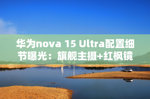 华为nova 15 Ultra配置细节曝光：旗舰主摄+红枫镜头