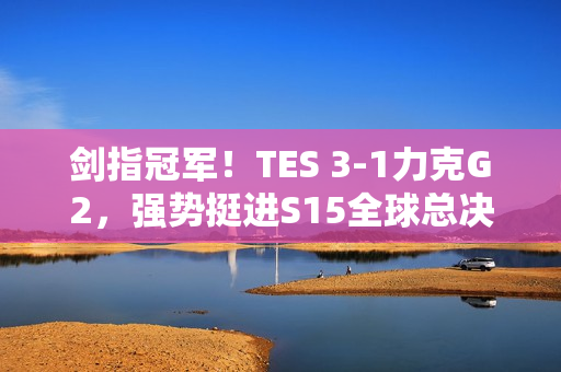 剑指冠军！TES 3-1力克G2，强势挺进S15全球总决赛四强！