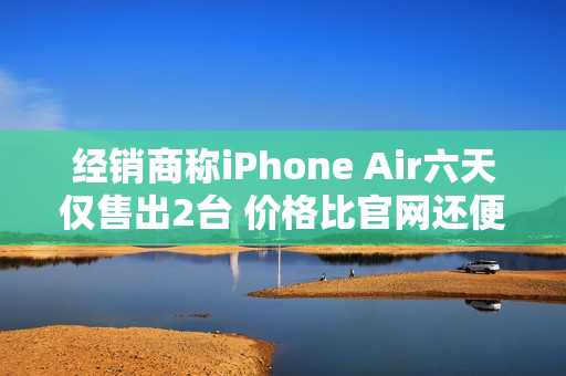经销商称iPhone Air六天仅售出2台 价格比官网还便宜