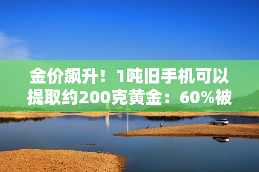 金价飙升！1吨旧手机可以提取约200克黄金：60%被消费者留在家中