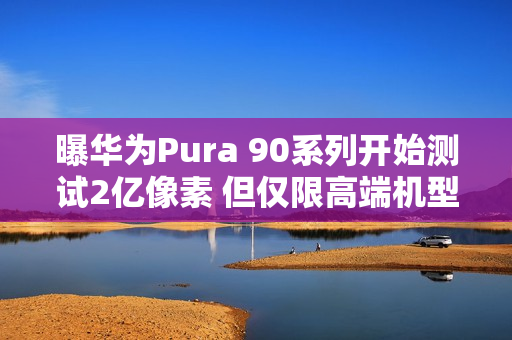 曝华为Pura 90系列开始测试2亿像素 但仅限高端机型