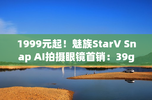 1999元起！魅族StarV Snap AI拍摄眼镜首销：39g、支持看一下支付