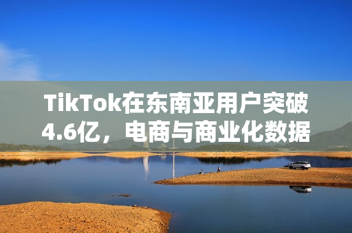 TikTok在东南亚用户突破4.6亿，电商与商业化数据亮眼