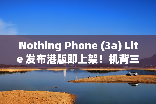 Nothing Phone (3a) Lite 发布港版即上架！机背三镜、AMOLED 萤幕，卖 $1,999 尚有这功能