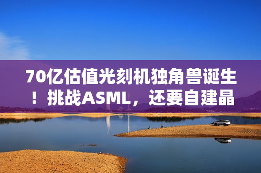 70亿估值光刻机独角兽诞生！挑战ASML，还要自建晶圆厂