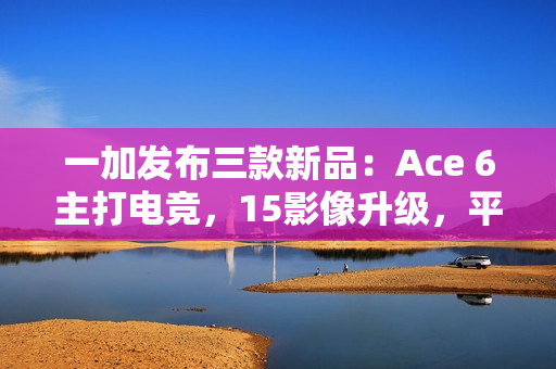 一加发布三款新品：Ace 6主打电竞，15影像升级，平板2轻薄长续航