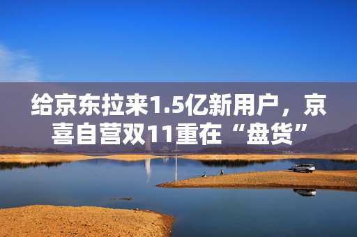 给京东拉来1.5亿新用户，京喜自营双11重在“盘货”