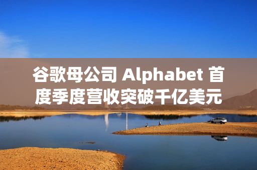 谷歌母公司 Alphabet 首度季度营收突破千亿美元