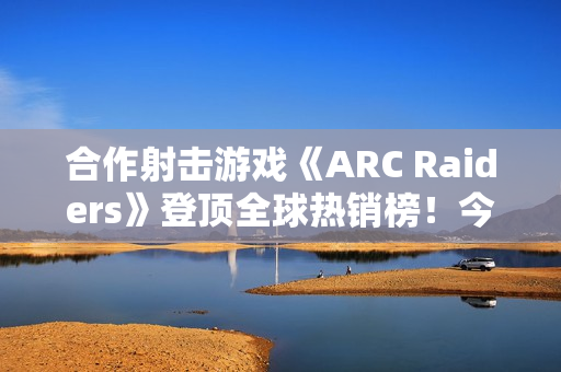 合作射击游戏《ARC Raiders》登顶全球热销榜！今日上线
