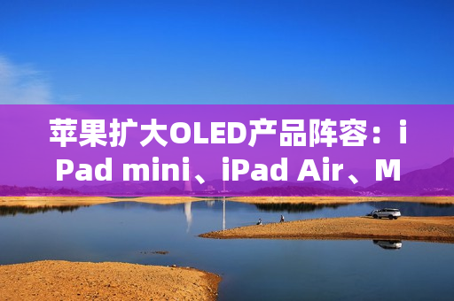 苹果扩大OLED产品阵容：iPad mini、iPad Air、MacBook Air将迎来显示升级
