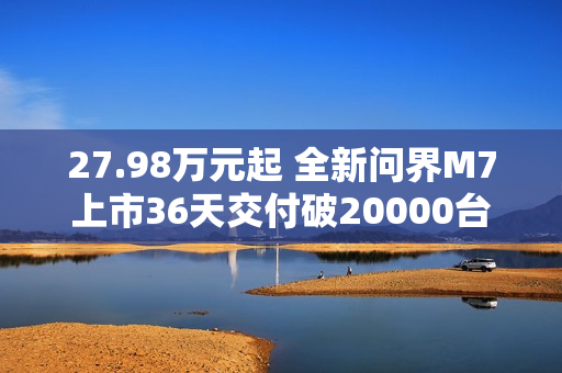 27.98万元起 全新问界M7上市36天交付破20000台！产能还在上升